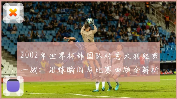 2002年世界杯韩国队对意大利经典一战：进球瞬间与比赛回顾全解析。