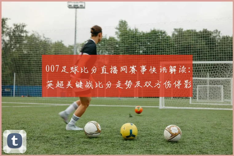 007足球比分直播网赛事快讯解读：英超关键战比分走势及双方伤停影响