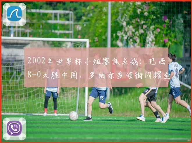 2002年世界杯小组赛焦点战：巴西8-0大胜中国，罗纳尔多领衔闪耀全场