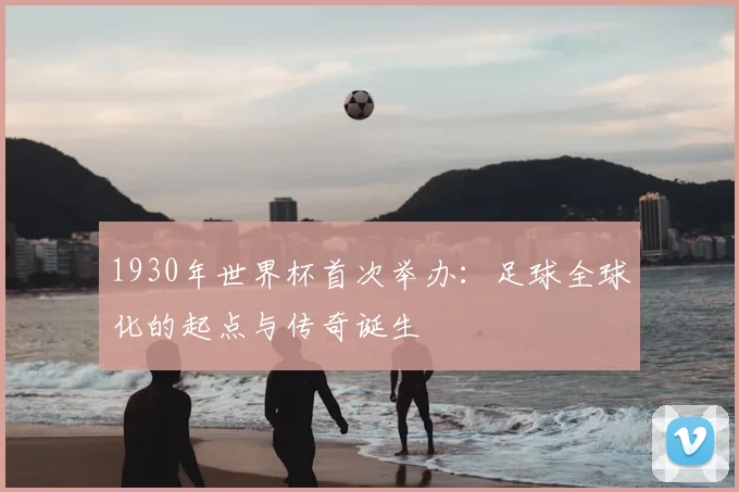 1930年世界杯首次举办：足球全球化的起点与传奇诞生