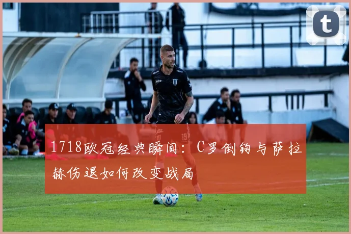 1718欧冠经典瞬间:C罗倒钩与萨拉赫伤退如何改变战局
