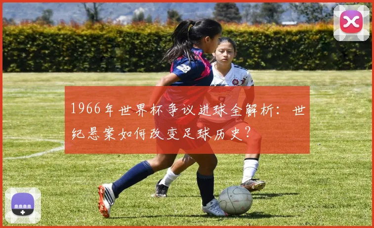 1966年世界杯争议进球全解析：世纪悬案如何改变足球历史？