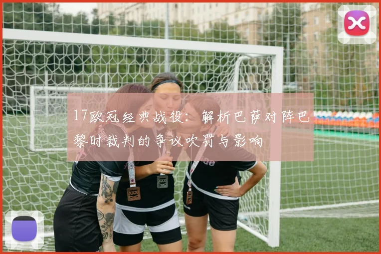 17欧冠经典战役:解析巴萨对阵巴黎时裁判的争议吹罚与影响