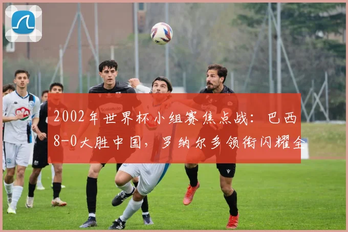 2002年世界杯小组赛焦点战：巴西8-0大胜中国，罗纳尔多领衔闪耀全场