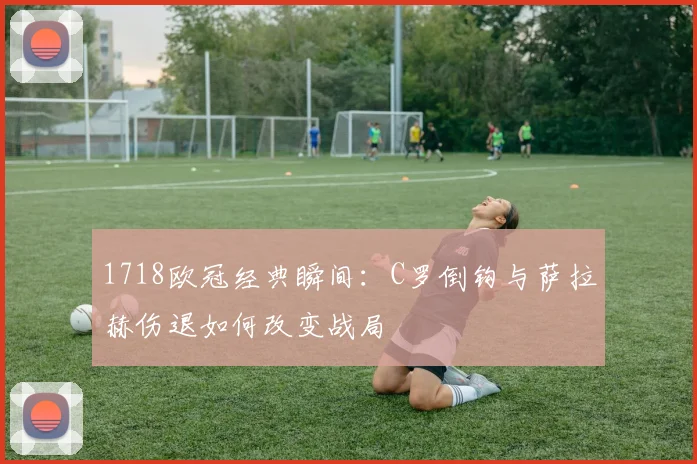 1718欧冠经典瞬间:C罗倒钩与萨拉赫伤退如何改变战局