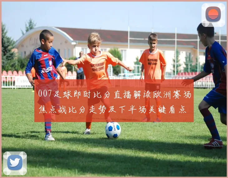 007足球即时比分直播解读欧洲赛场焦点战比分走势及下半场关键看点