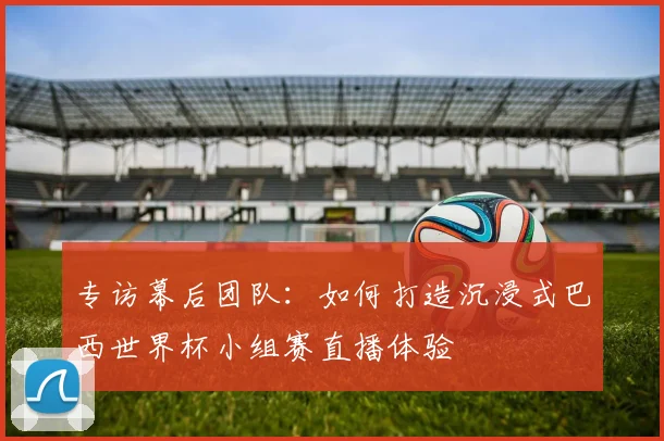 专访幕后团队:如何打造沉浸式巴西世界杯小组赛直播体验