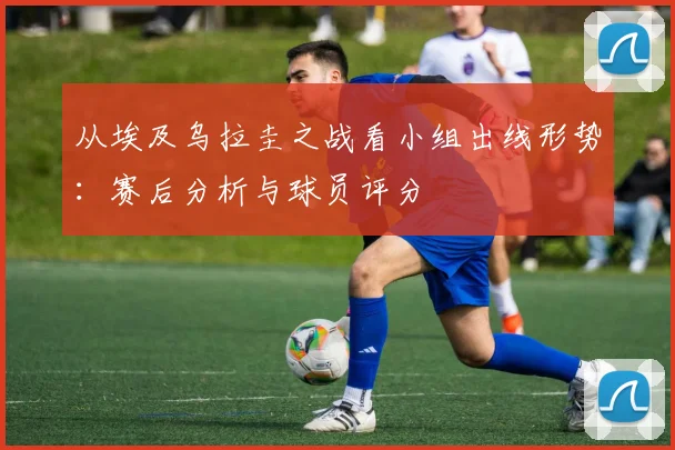从埃及乌拉圭之战看小组出线形势：赛后分析与球员评分