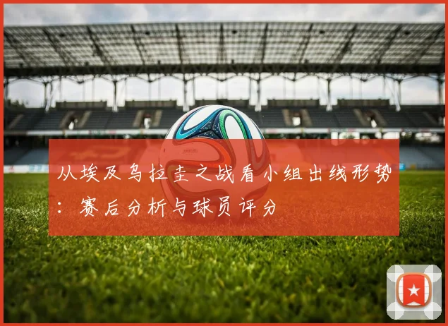 从埃及乌拉圭之战看小组出线形势：赛后分析与球员评分