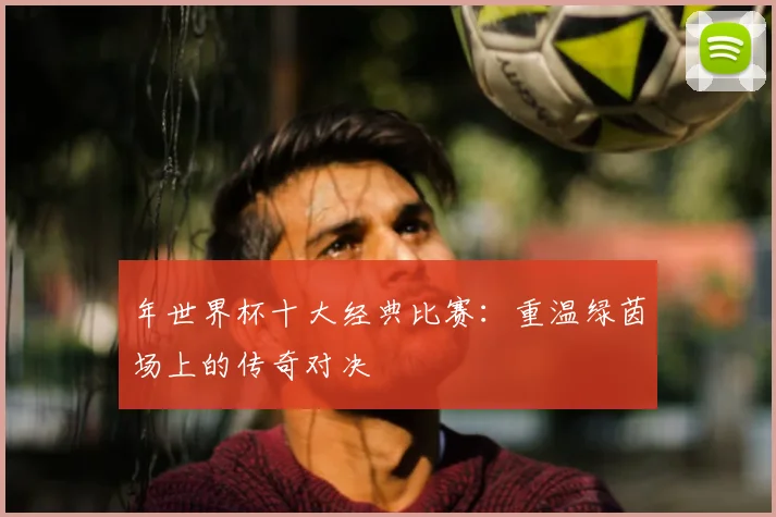 年世界杯十大经典比赛:重温绿茵场上的传奇对决