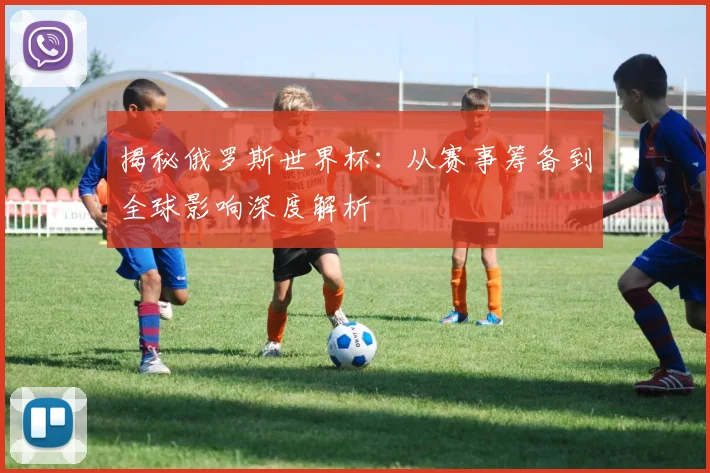 揭秘俄罗斯世界杯:从赛事筹备到全球影响深度解析