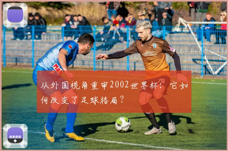 从外国视角重审2002世界杯：它如何改变了足球格局？