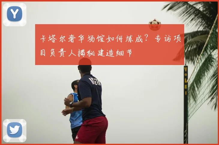 卡塔尔奢华场馆如何炼成？专访项目负责人揭秘建造细节