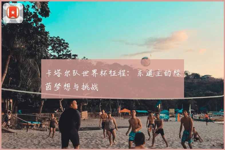 卡塔尔队世界杯征程：东道主的绿茵梦想与挑战