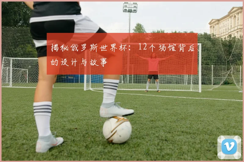 揭秘俄罗斯世界杯：12个场馆背后的设计与故事