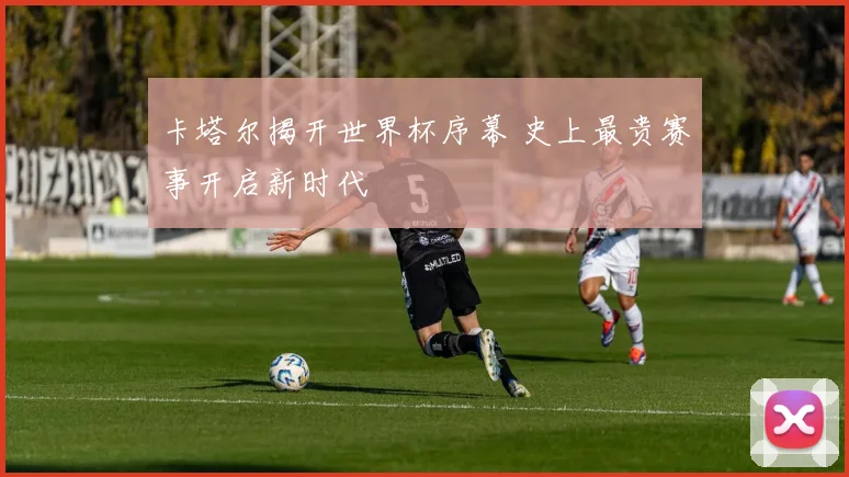 卡塔尔揭开世界杯序幕 史上最贵赛事开启新时代