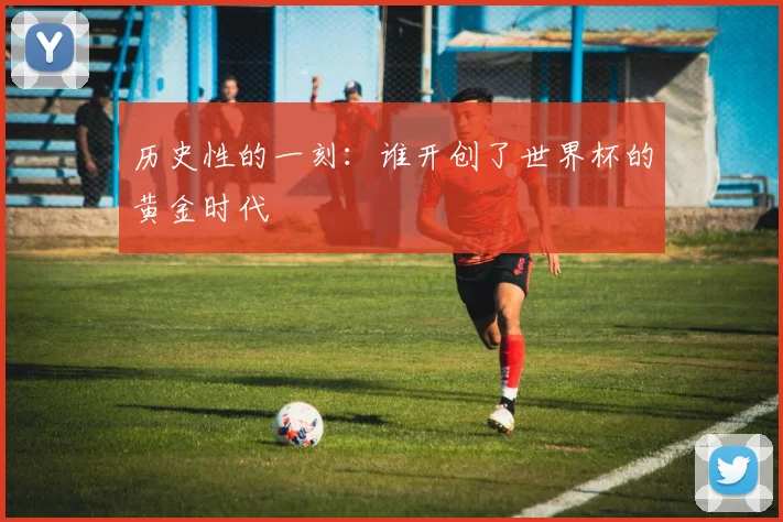 历史性的一刻：谁开创了世界杯的黄金时代