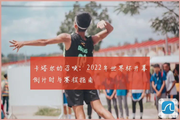 卡塔尔的召唤：2022年世界杯开幕倒计时与赛程指南