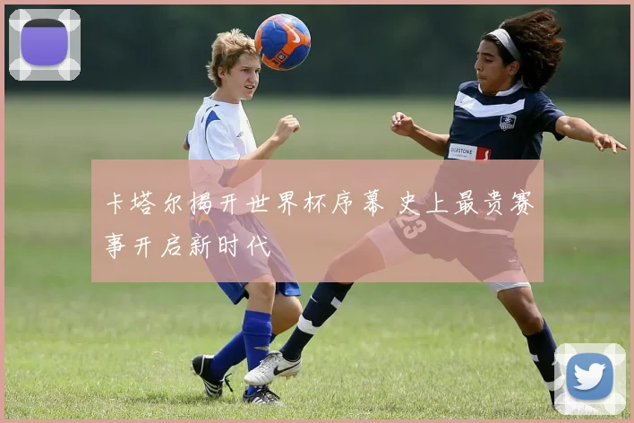卡塔尔揭开世界杯序幕 史上最贵赛事开启新时代